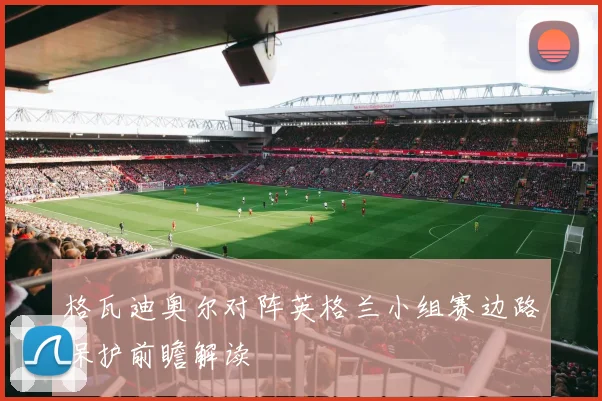 格瓦迪奥尔对阵英格兰小组赛边路保护前瞻解读