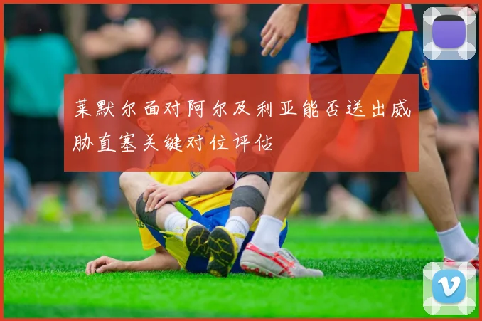 莱默尔面对阿尔及利亚能否送出威胁直塞关键对位评估