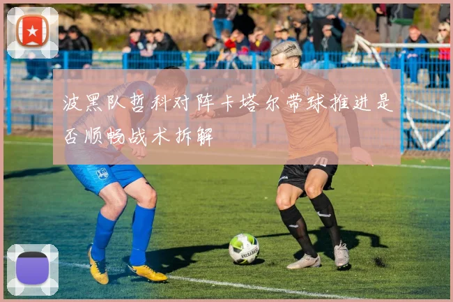 波黑队哲科对阵卡塔尔带球推进是否顺畅战术拆解
