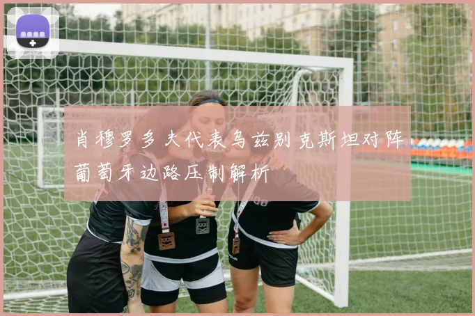 肖穆罗多夫代表乌兹别克斯坦对阵葡萄牙边路压制解析