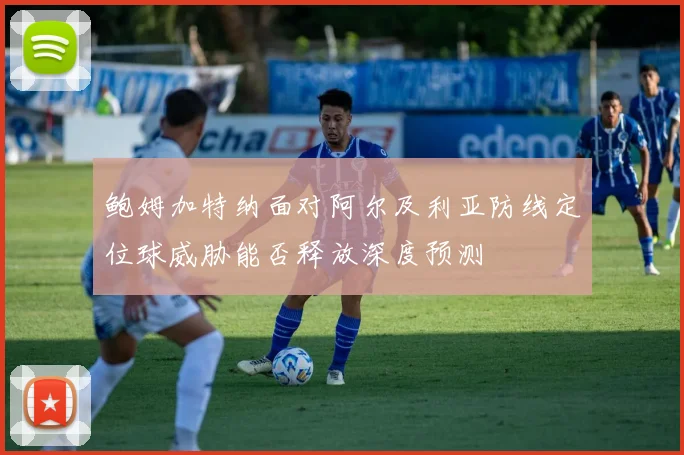鲍姆加特纳面对阿尔及利亚防线定位球威胁能否释放深度预测