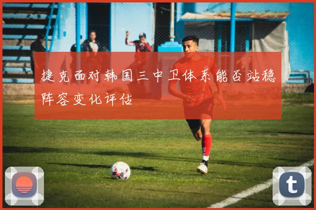 捷克面对韩国三中卫体系能否站稳阵容变化评估
