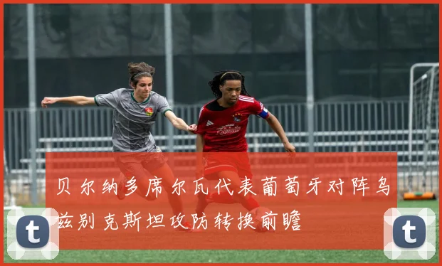 贝尔纳多席尔瓦代表葡萄牙对阵乌兹别克斯坦攻防转换前瞻