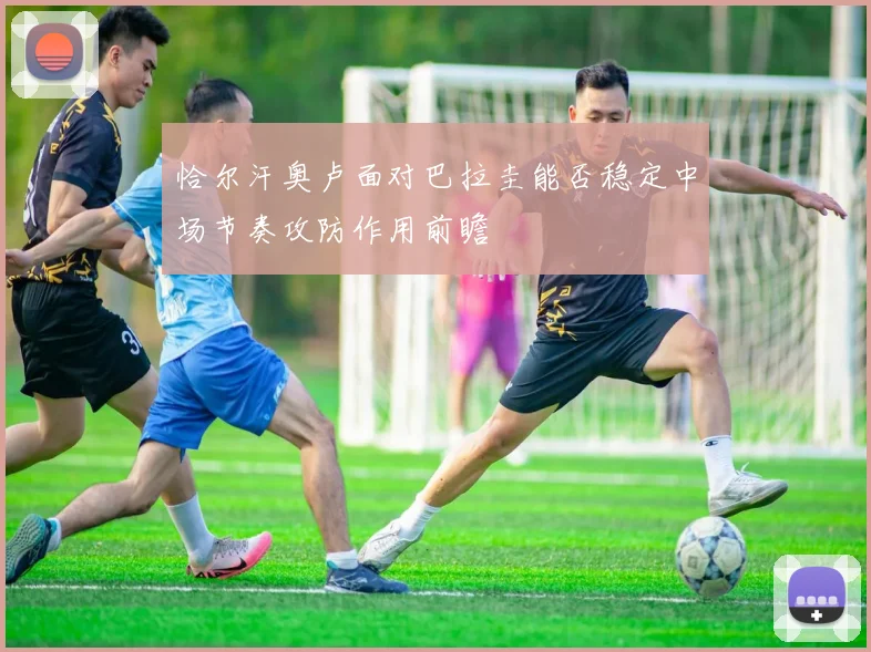 恰尔汗奥卢面对巴拉圭能否稳定中场节奏攻防作用前瞻