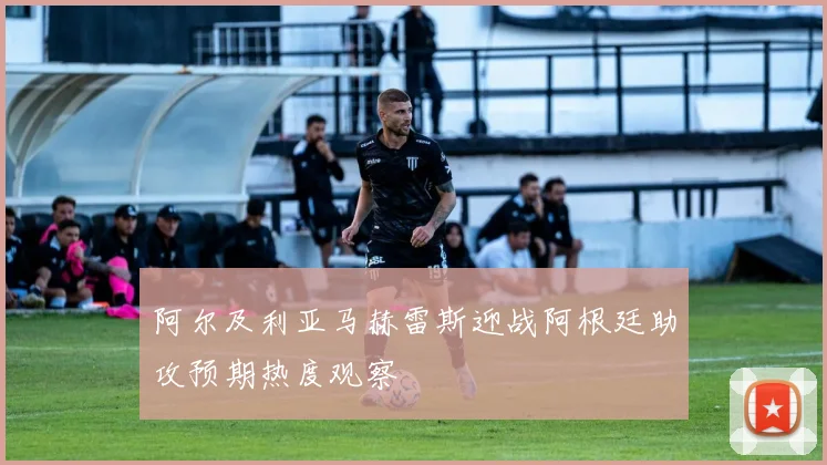 阿尔及利亚马赫雷斯迎战阿根廷助攻预期热度观察