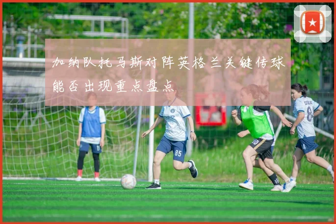加纳队托马斯对阵英格兰关键传球能否出现重点盘点