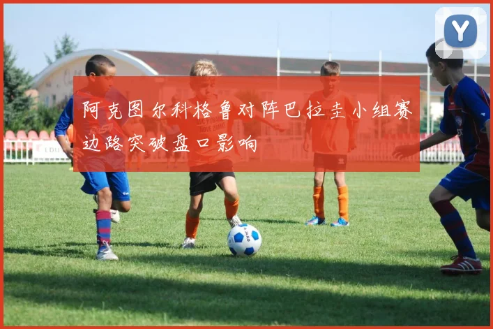 阿克图尔科格鲁对阵巴拉圭小组赛边路突破盘口影响