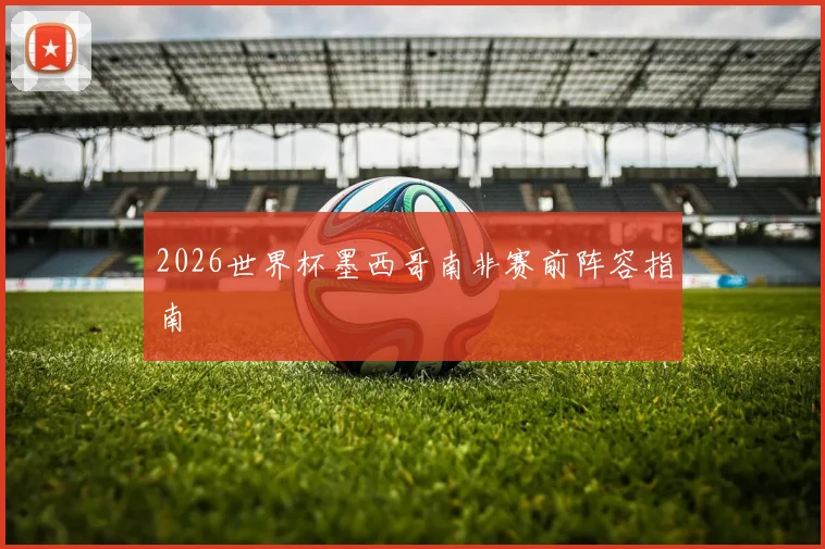 2026世界杯墨西哥南非赛前阵容指南