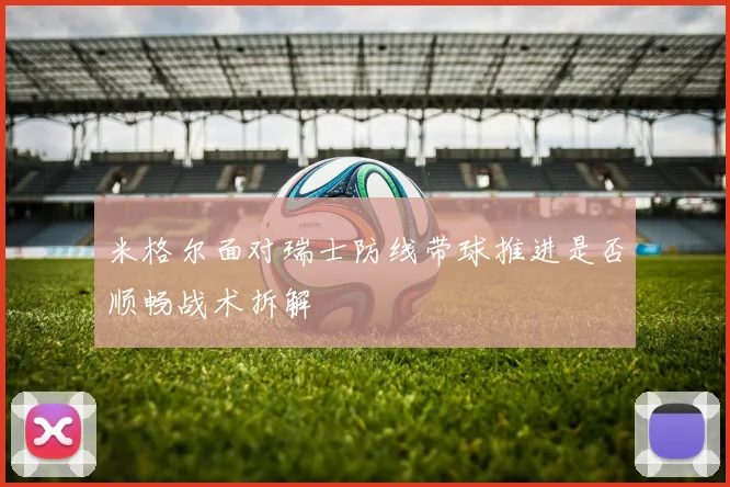 米格尔面对瑞士防线带球推进是否顺畅战术拆解
