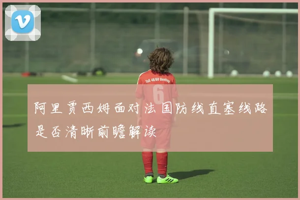 阿里贾西姆面对法国防线直塞线路是否清晰前瞻解读