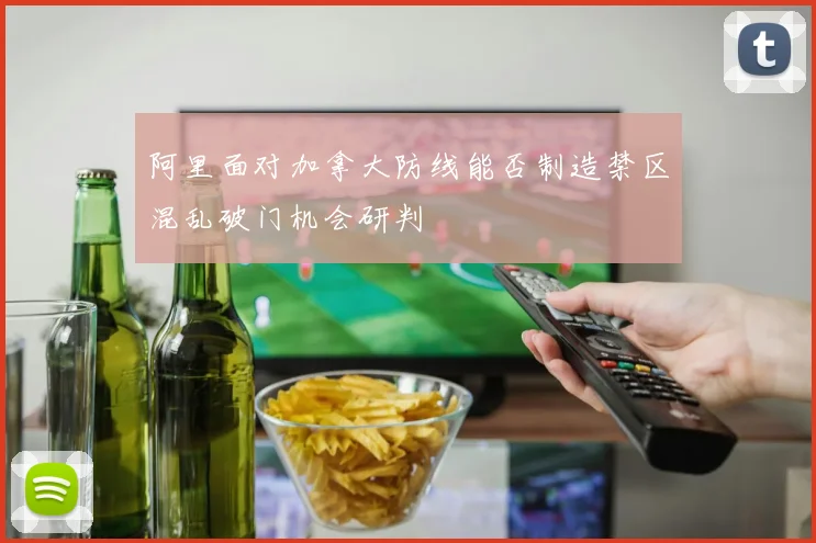 阿里面对加拿大防线能否制造禁区混乱破门机会研判