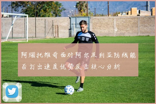 阿瑙托维奇面对阿尔及利亚防线能否打出速度优势反击核心分析