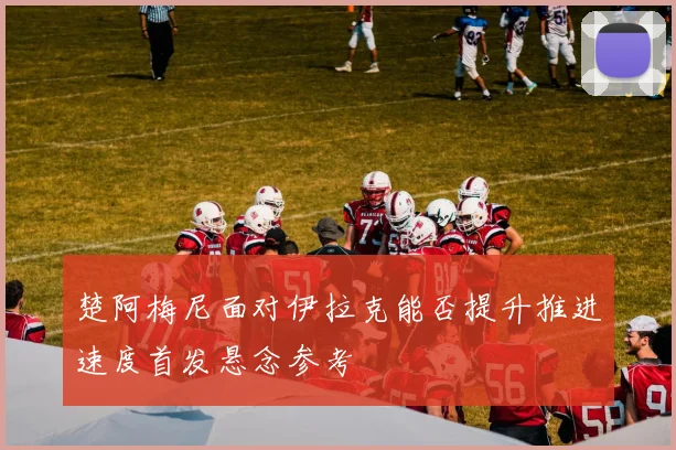 楚阿梅尼面对伊拉克能否提升推进速度首发悬念参考