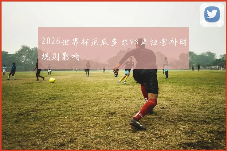 2026世界杯厄瓜多尔vs库拉索补时规则影响