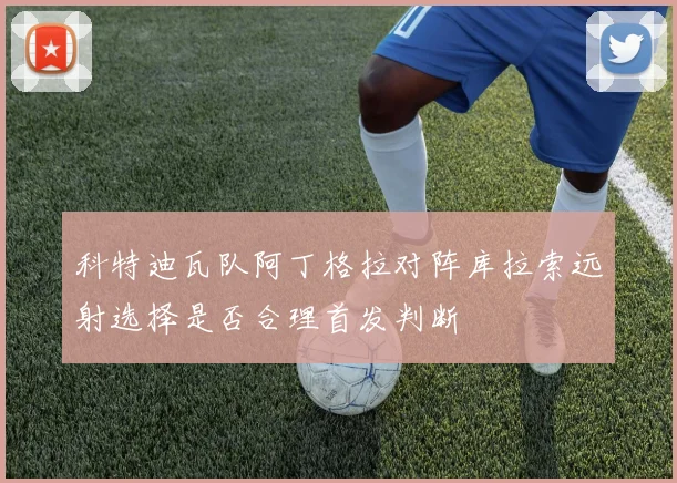 科特迪瓦队阿丁格拉对阵库拉索远射选择是否合理首发判断