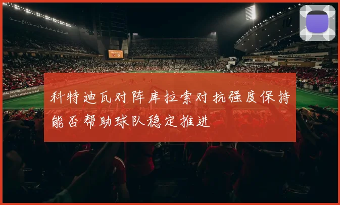 科特迪瓦对阵库拉索对抗强度保持能否帮助球队稳定推进