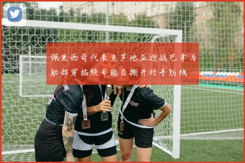 佩里西奇代表克罗地亚迎战巴拿马肋部穿插频率能否撕开对手防线