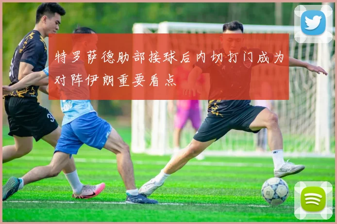 特罗萨德肋部接球后内切打门成为对阵伊朗重要看点