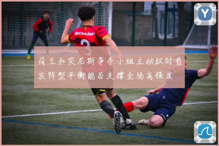 荷兰和突尼斯争夺小组主动权时首发阵型平衡能否支撑全场高强度