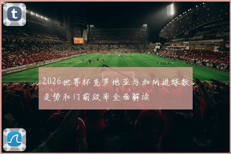 2026世界杯克罗地亚与加纳进球数走势和门前效率全面解读