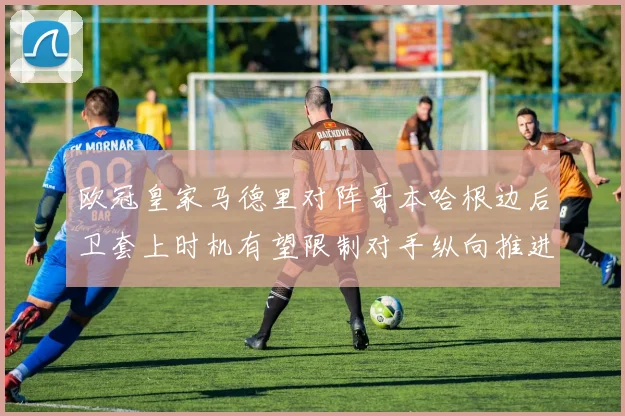 欧冠皇家马德里对阵哥本哈根边后卫套上时机有望限制对手纵向推进