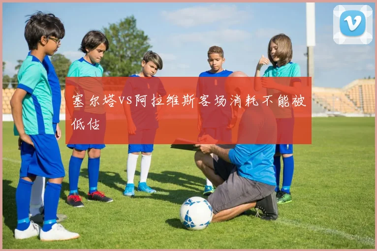 塞尔塔vs阿拉维斯客场消耗不能被低估