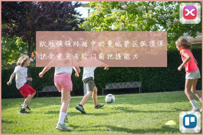 欧冠强强对话中的曼城禁区弧顶保护会重点考验门前把握能力