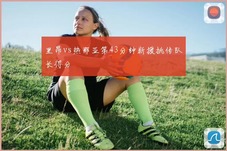 里昂vs热那亚第43分钟新援挑传队长得分