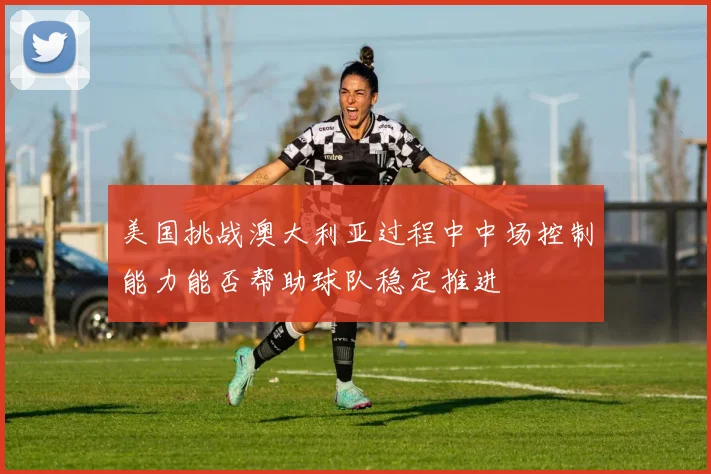 美国挑战澳大利亚过程中中场控制能力能否帮助球队稳定推进