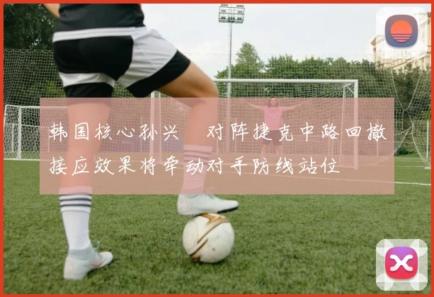 韩国核心孙兴慜对阵捷克中路回撤接应效果将牵动对手防线站位