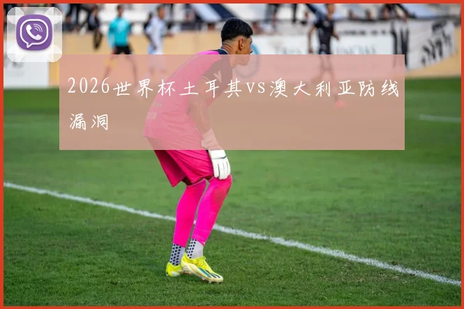 2026世界杯土耳其vs澳大利亚防线漏洞