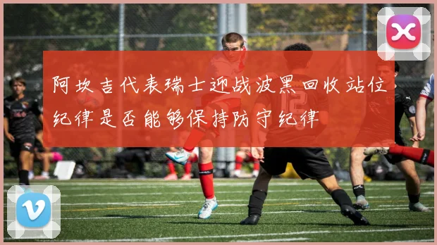 阿坎吉代表瑞士迎战波黑回收站位纪律是否能够保持防守纪律