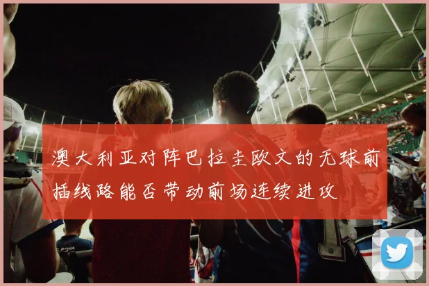 澳大利亚对阵巴拉圭欧文的无球前插线路能否带动前场连续进攻