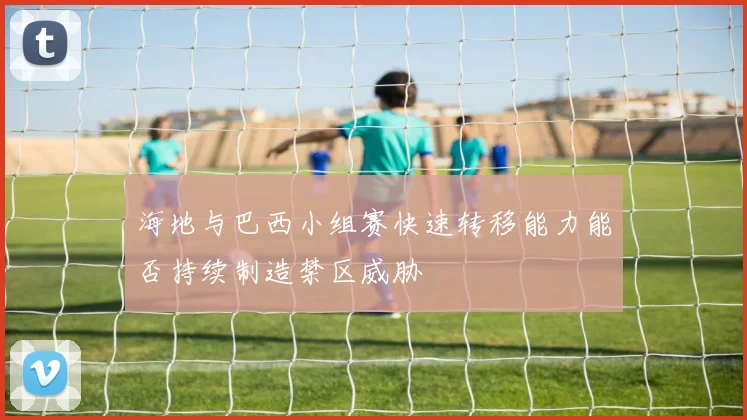 海地与巴西小组赛快速转移能力能否持续制造禁区威胁