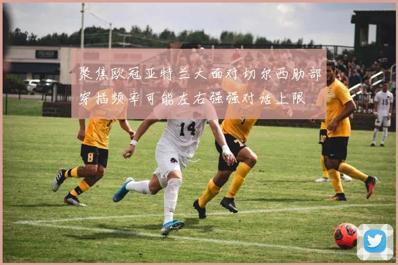 聚焦欧冠亚特兰大面对切尔西肋部穿插频率可能左右强强对话上限