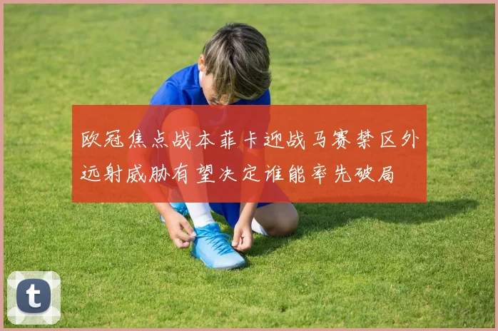 欧冠焦点战本菲卡迎战马赛禁区外远射威胁有望决定谁能率先破局