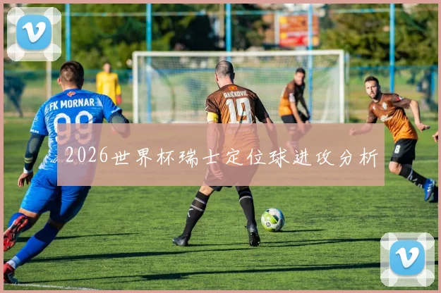 2026世界杯瑞士定位球进攻分析