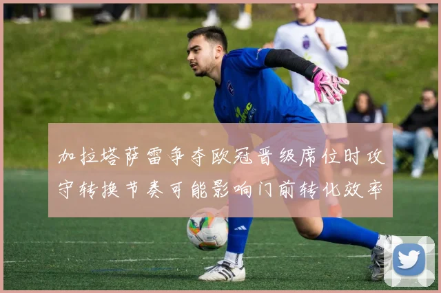 加拉塔萨雷争夺欧冠晋级席位时攻守转换节奏可能影响门前转化效率
