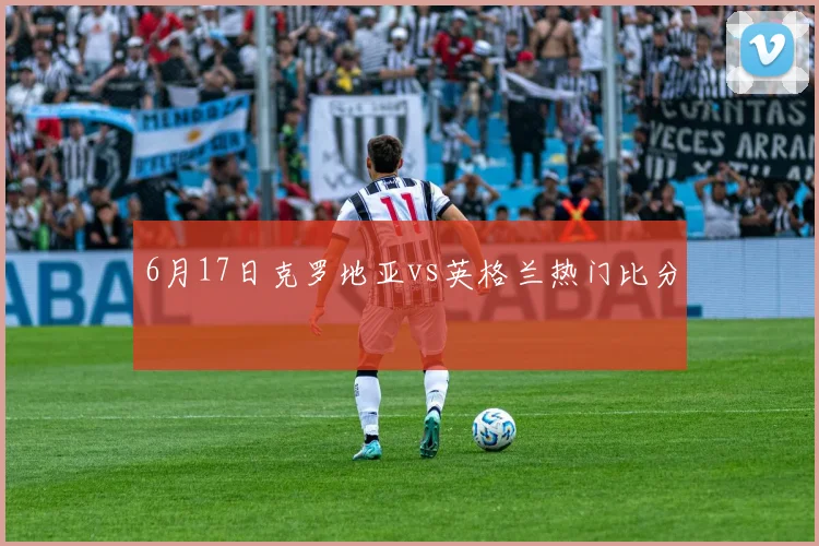 6月17日克罗地亚vs英格兰热门比分