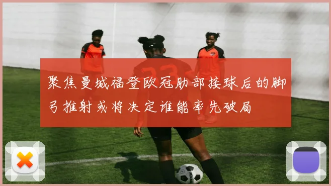 聚焦曼城福登欧冠肋部接球后的脚弓推射或将决定谁能率先破局
