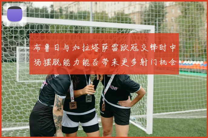 布鲁日与加拉塔萨雷欧冠交锋时中场摆脱能力能否带来更多射门机会