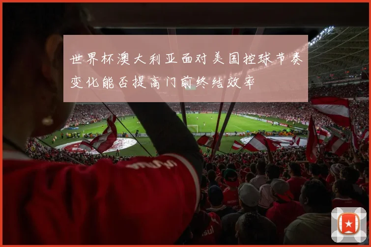 世界杯澳大利亚面对美国控球节奏变化能否提高门前终结效率