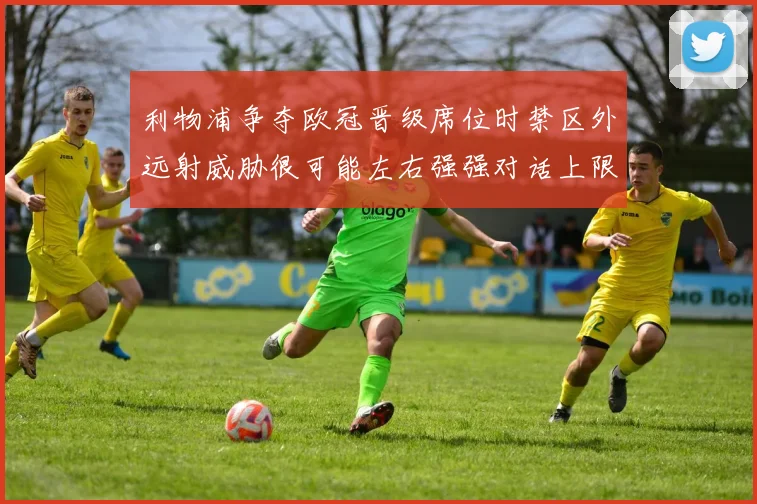 利物浦争夺欧冠晋级席位时禁区外远射威胁很可能左右强强对话上限