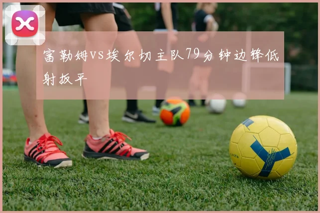 富勒姆vs埃尔切主队79分钟边锋低射扳平
