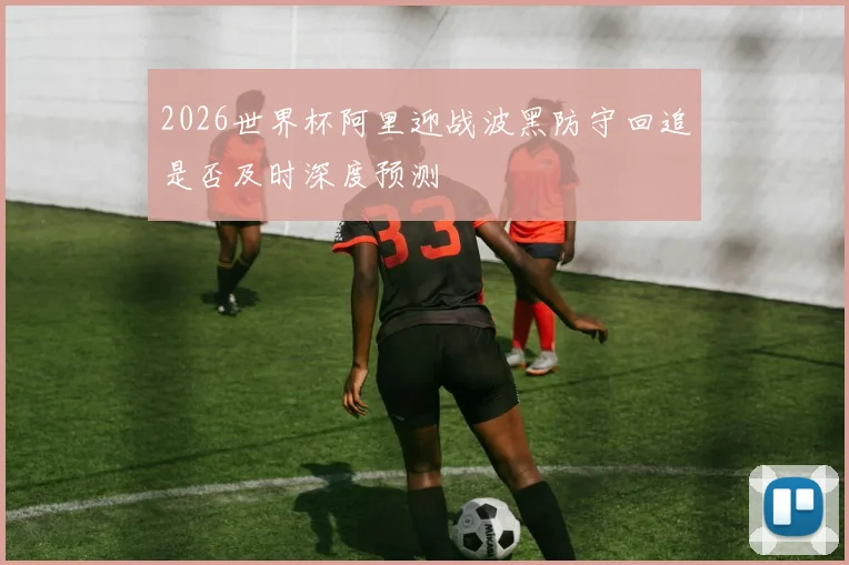2026世界杯阿里迎战波黑防守回追是否及时深度预测