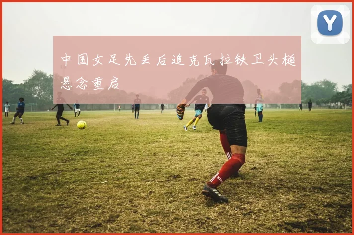 中国女足先丢后追克瓦拉铁卫头槌悬念重启