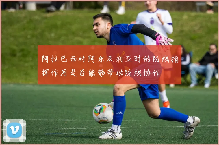 阿拉巴面对阿尔及利亚时的防线指挥作用是否能够带动防线协作