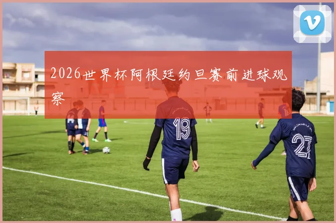 2026世界杯阿根廷约旦赛前进球观察